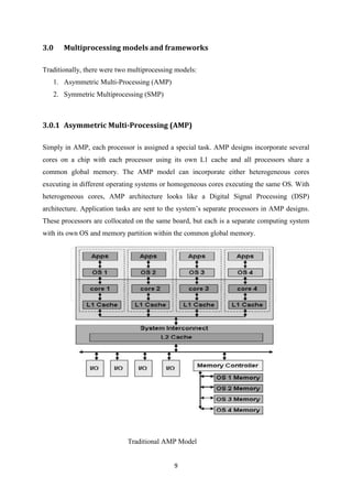 9
3.0 Multiprocessing models and frameworks
Traditionally, there were two multiprocessing models:
1. Asymmetric Multi-Processing (AMP)
2. Symmetric Multiprocessing (SMP)
3.0.1 Asymmetric Multi-Processing (AMP)
Simply in AMP, each processor is assigned a special task. AMP designs incorporate several
cores on a chip with each processor using its own L1 cache and all processors share a
common global memory. The AMP model can incorporate either heterogeneous cores
executing in different operating systems or homogeneous cores executing the same OS. With
heterogeneous cores, AMP architecture looks like a Digital Signal Processing (DSP)
architecture. Application tasks are sent to the system’s separate processors in AMP designs.
These processors are collocated on the same board, but each is a separate computing system
with its own OS and memory partition within the common global memory.
Traditional AMP Model
 