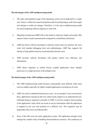 10
The advantages of the AMP multiprocessing model
i. The tasks and peripheral usage of the Operating system can be dedicated to a single
core. Hence, it offers the easiest and quickest path for porting legacy code from single
core designs to multi-core designs. Therefore, it is the easier multiprocessing model
for serial computing software engineers to start with.
ii. Migrating existing (non-SMP) OSs to the model is relatively simple and usually offer
superior node-to-node communication compared to a distributed architecture.
iii. AMP also allows software developers to directly control each core and how the cores
work with standard debugging tools and methodologies. AMP thus supports the
sharing of large global memories asymmetrically between cores.
iv. AMP provides software developers with greater control over efficiency and
determinism.
v. AMP allows engineers to embed loosely coupled applications from multiple
processors to a single processor with multiple cores.
The disadvantages of the AMP multiprocessing model
i. The AMP multiprocessing model becomes exponentially more difficult, when more
cores are added, especially for tightly coupled applications executing on all cores.
ii. AMP can result in underutilized processor cores. As an example, if one core becomes
busy, applications running on that core cannot easily migrate to an underutilized core.
Although dynamic migration is possible in AMP, it involves complex check pointing
of the application’s state which can result in service interruption while the application
is stopped on one core and restarted on a different core. This migration may be
impossible if the cores use different OSs.
iii. None of the OSs owns the entire application system. The application designer must
manage the complex tasks of handling shared hardware resources. The complexity of
 