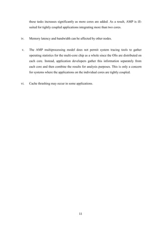 11
these tasks increases significantly as more cores are added. As a result, AMP is ill-
suited for tightly coupled applications integrating more than two cores.
iv. Memory latency and bandwidth can be affected by other nodes.
v. The AMP multiprocessing model does not permit system tracing tools to gather
operating statistics for the multi-core chip as a whole since the OSs are distributed on
each core. Instead, application developers gather this information separately from
each core and then combine the results for analysis purposes. This is only a concern
for systems where the applications on the individual cores are tightly coupled.
vi. Cache thrashing may occur in some applications.
 