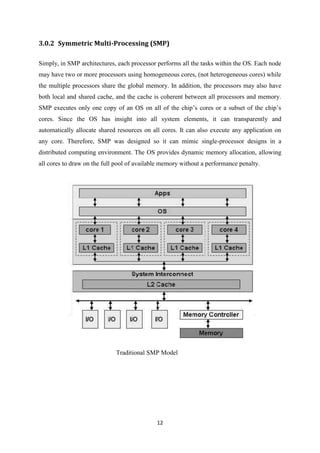 12
3.0.2 Symmetric Multi-Processing (SMP)
Simply, in SMP architectures, each processor performs all the tasks within the OS. Each node
may have two or more processors using homogeneous cores, (not heterogeneous cores) while
the multiple processors share the global memory. In addition, the processors may also have
both local and shared cache, and the cache is coherent between all processors and memory.
SMP executes only one copy of an OS on all of the chip’s cores or a subset of the chip’s
cores. Since the OS has insight into all system elements, it can transparently and
automatically allocate shared resources on all cores. It can also execute any application on
any core. Therefore, SMP was designed so it can mimic single-processor designs in a
distributed computing environment. The OS provides dynamic memory allocation, allowing
all cores to draw on the full pool of available memory without a performance penalty.
Traditional SMP Model
 