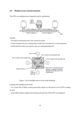 16
4.0 Multiprocessor Synchronization
The CPUs in a multiprocessor frequently need to synchronize.
Locking
– Test-and-set instructions fail is bus cannot be locked
– Create contention for bus; caching doesn’t help since test-and-set is a write instruction
– Could read first, before test-and-set; also use exponential back-off
Figure:- Use of multiple locks to avoid cache thrashing.
Locking with multiple private locks
– Try to lock first, if failed, create private lock and put it at the end of a list of CPUs waiting
for lock
– Lock holder releases original lock and frees private lock of first CPU on waiting list
 