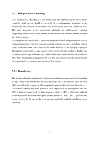 18
5.0 Multiprocessor Scheduling
On a uniprocessor, scheduling is a one dimensional. The operating system has to decide
repeatedly which process should be run next? On a multiprocessor, scheduling is two
dimensional. The scheduler has to decide which process to run and which CPU to run it on.
This extra dimension greatly complicates scheduling on multiprocessors. Another
complicating factor is that in some systems, all the processes are unrelated whereas in others
they come in groups.
An example of the first situation is a timesharing system in which independent users start up
independent processes. The processes are unrelated and each one can be scheduled without
regard to the other ones. An example of the second situation occurs regularly in program
development environments. Large systems often consist of some number of header files
containing macros, type definitions, and variable declarations that are used by the actual code
files. When a header file is changed, all the code files that include it must be recompiled and
the program make is commonly used to manage development.
5.0.1 Timesharing
The simplest scheduling algorithm for dealing with unrelated processes (or threads) is to have
a single system wide data structure for ready processes. This is possibly just a list, but more
likely a set of lists for processes at different priorities as depicted in the figure. Here the 16
CPUs are all currently busy and a prioritized set of 14 processes are waiting to run. The first
CPU to finish its current work (or have its process block) is CPU 4, which then locks the
scheduling queues and selects the highest priority process, A. Next, CPU 12 goes idle and
chooses process B. As long as the processes are completely unrelated, scheduling occurs
repeatedly.
 