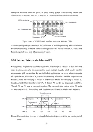 20
change as processes come and go.So, in space sharing groups of cooperating threads can
communicate at the same time and so it results in a fast inter-thread communication time.
Figure: A set of 32 CPUs split into four partitions, with two CPUs
A clear advantage of space sharing is the elimination of multiprogramming, which eliminates
the context switching overhead. The disadvantage is the time wasted when a CPU blocks and
has nothing at all to do until it becomes ready again.
5.0.3 Interplay between scheduling and IPC
Consequently, people have looked for algorithms that attempt to schedule in both time and
space together, especially for processes that create multiple threads, which usually need to
communicate with one another. To see the kind of problem that can occur when the threads
of a process (or processes of a job) are independently scheduled, consider a system with
threads A0 and A1 belonging to process A and threads B0 and B1 belonging to process B.
threads A0 and B0 are timeshared on CPU 0; threads A1 and B1 are timeshared on CPU 1.
Threads A0 and A1 need to communicate often. The communication pattern is that A0 sends
A1 a message with A1 then sending back a reply to A0, followed by another such sequence.
Figure: Communication between two threads belonging to process A that are running out of
phase.
 