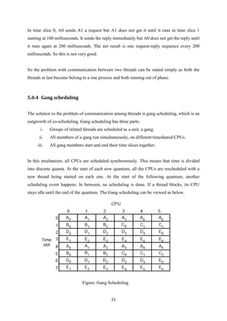 21
In time slice 0, A0 sends A1 a request but A1 does not get it until it runs in time slice 1
starting at 100 milliseconds. It sends the reply immediately but A0 does not get the reply until
it runs again at 200 milliseconds. The net result is one request-reply sequence every 200
milliseconds. So this is not very good.
So the problem with communication between two threads can be stated simply as both the
threads at last become belong to a one process and both running out of phase.
5.0.4 Gang scheduling
The solution to the problem of communication among threads is gang scheduling, which is an
outgrowth of co-scheduling. Gang scheduling has three parts:
i. Groups of related threads are scheduled as a unit, a gang.
ii. All members of a gang run simultaneously, on different timeshared CPUs.
iii. All gang members start and end their time slices together.
In this mechanism, all CPUs are scheduled synchronously. This means that time is divided
into discrete quanta. At the start of each new quantum, all the CPUs are rescheduled with a
new thread being started on each one. At the start of the following quantum, another
scheduling event happens. In between, no scheduling is done. If a thread blocks, its CPU
stays idle until the end of the quantum. The Gang scheduling can be viewed as below.
Figure: Gang Scheduling
 