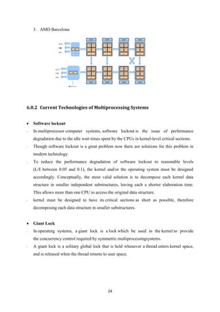 24
3. AMD Barcelona
6.0.2 Current Technologies of Multiprocessing Systems
 Software lockout
- In multiprocessor computer systems, software lockout is the issue of performance
degradation due to the idle wait times spent by the CPUs in kernel-level critical sections.
- Though software lockout is a great problem now there are solutions for this problem in
modern technology.
- To reduce the performance degradation of software lockout to reasonable levels
(L/E between 0.05 and 0.1), the kernel and/or the operating system must be designed
accordingly. Conceptually, the most valid solution is to decompose each kernel data
structure in smaller independent substructures, having each a shorter elaboration time.
This allows more than one CPU to access the original data structure.
- kernel must be designed to have its critical sections as short as possible, therefore
decomposing each data structure in smaller substructures.
 Giant Lock
- In operating systems, a giant lock is a lock which be used in the kernel to provide
the concurrency control required by symmetric multiprocessingsystems.
- A giant lock is a solitary global lock that is held whenever a thread enters kernel space,
and is released when the thread returns to user space.
 