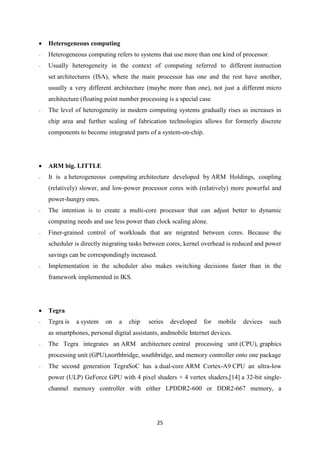 25
 Heterogeneous computing
- Heterogeneous computing refers to systems that use more than one kind of processor.
- Usually heterogeneity in the context of computing referred to different instruction
set architectures (ISA), where the main processor has one and the rest have another,
usually a very different architecture (maybe more than one), not just a different micro
architecture (floating point number processing is a special case
- The level of heterogeneity in modern computing systems gradually rises as increases in
chip area and further scaling of fabrication technologies allows for formerly discrete
components to become integrated parts of a system-on-chip.
 ARM big. LITTLE
- It is a heterogeneous computing architecture developed by ARM Holdings, coupling
(relatively) slower, and low-power processor cores with (relatively) more powerful and
power-hungry ones.
- The intention is to create a multi-core processor that can adjust better to dynamic
computing needs and use less power than clock scaling alone.
- Finer-grained control of workloads that are migrated between cores. Because the
scheduler is directly migrating tasks between cores, kernel overhead is reduced and power
savings can be correspondingly increased.
- Implementation in the scheduler also makes switching decisions faster than in the
framework implemented in IKS.
 Tegra
- Tegra is a system on a chip series developed for mobile devices such
as smartphones, personal digital assistants, andmobile Internet devices.
- The Tegra integrates an ARM architecture central processing unit (CPU), graphics
processing unit (GPU),northbridge, southbridge, and memory controller onto one package
- The second generation TegraSoC has a dual-core ARM Cortex-A9 CPU an ultra-low
power (ULP) GeForce GPU with 4 pixel shaders + 4 vertex shaders,[14] a 32-bit single-
channel memory controller with either LPDDR2-600 or DDR2-667 memory, a
 