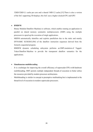 26
32KB/32KB L1 cache per core and a shared 1MB L2 cache.[15] There is also a version
of the SoC supporting 3D displays; this SoC uses a higher clocked CPU and GPU
 BMDFM
- Binary Modular Dataflow Machine) is software, which enables running an application in
parallel on shared memory symmetric multiprocessors (SMP) using the multiple
processors to speed up the execution of single applications.
- MDFM automatically identifies and exploits parallelism due to the static and mainly
DYNAMIC SCHEDULING of the dataflow instruction sequences derived from the
formerly sequential program.
- BMDFM dynamic scheduling subsystem performs an SMP emulation of Tagged-
Token Dataflow Machine to provide the transparent dataflow semantics for the
applications.
 Simultaneous multithreading
- It is a technique for improving the overall efficiency of superscalar CPUs with hardware
multithreading. SMT permits multiple independent threads of execution to better utilize
the resources provided by modern processor architectures.
- Multithreading is similar in concept to preemptive multitasking but is implemented at the
thread level of execution in modern superscalar processors.
 