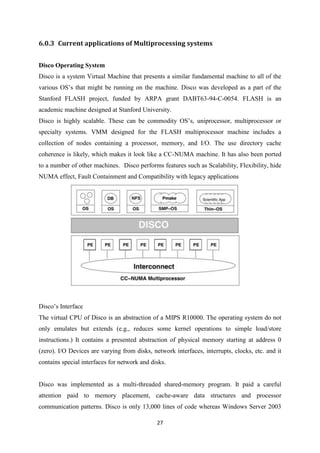 27
6.0.3 Current applications of Multiprocessing systems
Disco Operating System
Disco is a system Virtual Machine that presents a similar fundamental machine to all of the
various OS’s that might be running on the machine. Disco was developed as a part of the
Stanford FLASH project, funded by ARPA grant DABT63-94-C-0054. FLASH is an
academic machine designed at Stanford University.
Disco is highly scalable. These can be commodity OS’s, uniprocessor, multiprocessor or
specialty systems. VMM designed for the FLASH multiprocessor machine includes a
collection of nodes containing a processor, memory, and I/O. The use directory cache
coherence is likely, which makes it look like a CC-NUMA machine. It has also been ported
to a number of other machines. Disco performs features such as Scalability, Flexibility, hide
NUMA effect, Fault Containment and Compatibility with legacy applications
Disco’s Interface
The virtual CPU of Disco is an abstraction of a MIPS R10000. The operating system do not
only emulates but extends (e.g., reduces some kernel operations to simple load/store
instructions.) It contains a presented abstraction of physical memory starting at address 0
(zero). I/O Devices are varying from disks, network interfaces, interrupts, clocks, etc. and it
contains special interfaces for network and disks.
Disco was implemented as a multi-threaded shared-memory program. It paid a careful
attention paid to memory placement, cache-aware data structures and processor
communication patterns. Disco is only 13,000 lines of code whereas Windows Server 2003
 