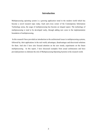 2
Introduction
Multiprocessing operating system is a growing application trend in the modern world which has
become a novel research topic today. Each and every corner of the Contemporary Information
Technology arena, the usage of multiprocessing has become an integral aspect. The technology of
multiprocessing is tend to be developed vastly, through adding new cores to the implementation
boundaries of multiprocessing.
In this research I have provided an introduction to the architectural issues in multiprocessing systems,
followed by, their applications in the real world, advantages, disadvantages and discovered solutions
for them. And also I have also focused attention on the new trends, experiments on the future
multiprocessing. In this report, I have discussed examples from actual architectures and have
provided pointers to elaborate the role of Multiprocessing Operating Systems in the research world.
 