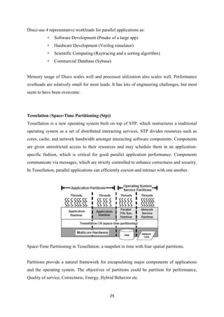 29
Disco use 4 representative workloads for parallel applications as:
 Software Development (Pmake of a large app)
 Hardware Development (Verilog simulator)
 Scientific Computing (Raytracing and a sorting algorithm)
 Commercial Database (Sybase)
Memory usage of Disco scales well and processor utilization also scales well. Performance
overheads are relatively small for most loads. It has lots of engineering challenges, but most
seem to have been overcome.
Tesselation (Space-Time Partitioning (Stp))
Tessellation is a new operating system built on top of STP, which restructures a traditional
operating system as a set of distributed interacting services. STP divides resources such as
cores, cache, and network bandwidth amongst interacting software components. Components
are given unrestricted access to their resources and may schedule them in an application-
specific fashion, which is critical for good parallel application performance. Components
communicate via messages, which are strictly controlled to enhance correctness and security.
In Tessellation, parallel applications can efficiently coexist and interact with one another.
Space-Time Partitioning in Tessellation: a snapshot in time with four spatial partitions.
Partitions provide a natural framework for encapsulating major components of applications
and the operating system. The objectives of partitions could be partition for performance,
Quality of service, Correctness, Energy, Hybrid Behavior etc.
 