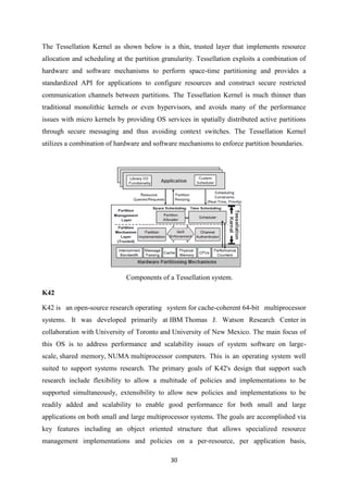 30
The Tessellation Kernel as shown below is a thin, trusted layer that implements resource
allocation and scheduling at the partition granularity. Tessellation exploits a combination of
hardware and software mechanisms to perform space-time partitioning and provides a
standardized API for applications to configure resources and construct secure restricted
communication channels between partitions. The Tessellation Kernel is much thinner than
traditional monolithic kernels or even hypervisors, and avoids many of the performance
issues with micro kernels by providing OS services in spatially distributed active partitions
through secure messaging and thus avoiding context switches. The Tessellation Kernel
utilizes a combination of hardware and software mechanisms to enforce partition boundaries.
Components of a Tessellation system.
K42
K42 is an open-source research operating system for cache-coherent 64-bit multiprocessor
systems. It was developed primarily at IBM Thomas J. Watson Research Center in
collaboration with University of Toronto and University of New Mexico. The main focus of
this OS is to address performance and scalability issues of system software on large-
scale, shared memory, NUMA multiprocessor computers. This is an operating system well
suited to support systems research. The primary goals of K42's design that support such
research include flexibility to allow a multitude of policies and implementations to be
supported simultaneously, extensibility to allow new policies and implementations to be
readily added and scalability to enable good performance for both small and large
applications on both small and large multiprocessor systems. The goals are accomplished via
key features including an object oriented structure that allows specialized resource
management implementations and policies on a per-resource, per application basis,
 