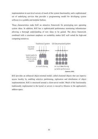31
implementation in user-level servers of much of the system functionality, and a sophisticated
set of underlying services that provides a programming model for developing system
software in a scalable and modular fashion.
These characteristics make K42 an attractive framework for prototyping new operating
system ideas. In addition, K42 has a sophisticated performance monitoring infrastructure
allowing a thorough understanding of new ideas to be gained. The above framework
combined with a consistent emphasis on scalability makes K42 well suited for high-end
computing initiatives.
K42 provides an enhanced object-oriented model, called clustered objects that can improve
access locality by enabling selective partitioning, replication and distribution of object
implementations. K42 is structured around a client-server model. Much of the functionality
traditionally implemented in the kernel or servers is moved to libraries in the application's
address space.
 