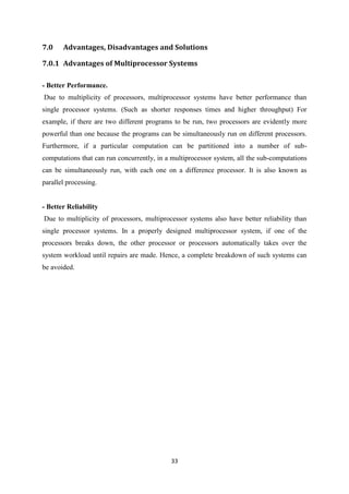 33
7.0 Advantages, Disadvantages and Solutions
7.0.1 Advantages of Multiprocessor Systems
- Better Performance.
Due to multiplicity of processors, multiprocessor systems have better performance than
single processor systems. (Such as shorter responses times and higher throughput) For
example, if there are two different programs to be run, two processors are evidently more
powerful than one because the programs can be simultaneously run on different processors.
Furthermore, if a particular computation can be partitioned into a number of sub-
computations that can run concurrently, in a multiprocessor system, all the sub-computations
can be simultaneously run, with each one on a difference processor. It is also known as
parallel processing.
- Better Reliability
Due to multiplicity of processors, multiprocessor systems also have better reliability than
single processor systems. In a properly designed multiprocessor system, if one of the
processors breaks down, the other processor or processors automatically takes over the
system workload until repairs are made. Hence, a complete breakdown of such systems can
be avoided.
 