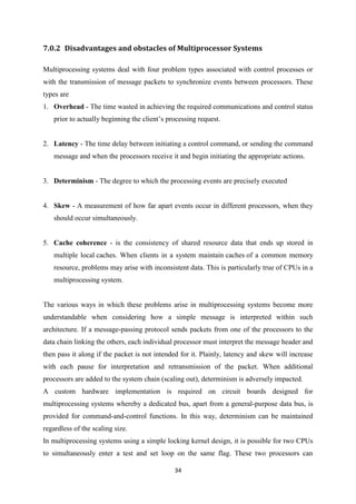 34
7.0.2 Disadvantages and obstacles of Multiprocessor Systems
Multiprocessing systems deal with four problem types associated with control processes or
with the transmission of message packets to synchronize events between processors. These
types are
1. Overhead - The time wasted in achieving the required communications and control status
prior to actually beginning the client’s processing request.
2. Latency - The time delay between initiating a control command, or sending the command
message and when the processors receive it and begin initiating the appropriate actions.
3. Determinism - The degree to which the processing events are precisely executed
4. Skew - A measurement of how far apart events occur in different processors, when they
should occur simultaneously.
5. Cache coherence - is the consistency of shared resource data that ends up stored in
multiple local caches. When clients in a system maintain caches of a common memory
resource, problems may arise with inconsistent data. This is particularly true of CPUs in a
multiprocessing system.
The various ways in which these problems arise in multiprocessing systems become more
understandable when considering how a simple message is interpreted within such
architecture. If a message-passing protocol sends packets from one of the processors to the
data chain linking the others, each individual processor must interpret the message header and
then pass it along if the packet is not intended for it. Plainly, latency and skew will increase
with each pause for interpretation and retransmission of the packet. When additional
processors are added to the system chain (scaling out), determinism is adversely impacted.
A custom hardware implementation is required on circuit boards designed for
multiprocessing systems whereby a dedicated bus, apart from a general-purpose data bus, is
provided for command-and-control functions. In this way, determinism can be maintained
regardless of the scaling size.
In multiprocessing systems using a simple locking kernel design, it is possible for two CPUs
to simultaneously enter a test and set loop on the same flag. These two processors can
 