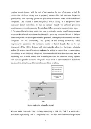 35
continue to spin forever, with the read of each causing the store of the other to fail. To
prevent this, a different latency must be purposely introduced for each processor. To provide
good scaling, SMP operating systems are provided with separate locks for different kernel
subsystems. One solution is called fine-grained kernel locking. It is designed to allow
individual kernel subsystems to run as separate threads on different processors
simultaneously, permitting a greater degree of parallelism among various application tasks.
A fine-grained kernel-locking architecture must permit tasks running on different processors
to execute kernel-mode operations simultaneously, producing a threaded kernel. If different
kernel subsystems can be assigned separate spin locks, tasks trying to access these individual
subsystems can run concurrently. The quality of the locking mechanism, called
its granularity, determines the maximum number of kernel threads that can be run
concurrently. If the NOS is designed with independent kernel services for the core scheduler
and the file system, two different spin locks can be utilized to protect these two subsystems.
Accordingly, a task involving a large and time-consuming file read/write operation does not
necessarily have to block another task attempting to access the scheduler. Having separate
spin locks assigned for these two subsystems would result in a threaded kernel. Both tasks
can execute in kernel mode at the same time, as shown in fallow,
A spin lock using a threaded kernel.
We can notice that while Task 1 is busy conducting its disk I/O, Task 2 is permitted to
activate the high-priority Task 3. This permits Task 2 and Task 3 to conduct useful operations
 