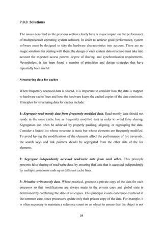 38
7.0.3 Solutions
The issues described in the previous section clearly have a major impact on the performance
of multiprocessor operating system software. In order to achieve good performance, system
software must be designed to take the hardware characteristics into account. There are no
magic solutions for dealing with them; the design of each system data structure must take into
account the expected access pattern, degree of sharing, and synchronization requirements.
Nevertheless, it has been found a number of principles and design strategies that have
repeatedly been useful.
Structuring data for caches
When frequently accessed data is shared, it is important to consider how the data is mapped
to hardware cache lines and how the hardware keeps the cached copies of the data consistent.
Principles for structuring data for caches include:
1: Segregate read-mostly data from frequently modified data. Read-mostly data should not
reside in the same cache line as frequently modified data in order to avoid false sharing.
Segregation can often be achieved by properly padding, aligning, or regrouping the data.
Consider a linked list whose structure is static but whose elements are frequently modified.
To avoid having the modifications of the elements affect the performance of list traversals,
the search keys and link pointers should be segregated from the other data of the list
elements.
2: Segregate independently accessed read/write data from each other. This principle
prevents false sharing of read/write data, by ensuring that data that is accessed independently
by multiple processors ends up in different cache lines.
3: Privatize write-mostly data. Where practical, generate a private copy of the data for each
processor so that modifications are always made to the private copy and global state is
determined by combining the state of all copies. This principle avoids coherence overhead in
the common case, since processors update only their private copy of the data. For example, it
is often necessary to maintain a reference count on an object to ensure that the object is not
 