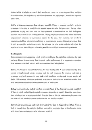 39
deleted while it is being accessed. Such a reference count can be decomposed into multiple
reference counts, each updated by a different processor and, applying S2, forced into separate
cache lines.
4: Use strictly per-processor data wherever possible. If data is accessed mostly by a single
processor, it is often a good idea to restrict access to only that processor, forcing other
processors to pay the extra cost of inter-processor communication on their infrequent
accesses. In addition to the caching benefits, strictly per-processor structures allow the use of
uniprocessor solutions to synchronize access to the data. For example, for low-level
structures, disabling interrupts is sufficient to ensure atomic access. Alternatively, since data
is only accessed by a single processor, the software can rely on the ordering of writes for
synchronization, something not otherwise possible on weakly consistent multiprocessors.
Locking data
In modern processors, acquiring a lock involves modifying the cache line containing the lock
variable. Hence, in structuring data for good cache performance, it is important to consider
how accesses to the lock interact with accesses to the data being locked.
1: Use per-processor reader/writer locks for read-mostly data. A lock for read-mostly data
should be implemented using a separate lock for each processor. To obtain a read-lock, a
processor need only acquire its own lock, while to obtain a write-lock it must acquire all
locks. This strategy allows the processor to acquire a read-lock and access the shared data
with no coherence overhead in the common case of read access.
2: Segregate contended locks from their associated data if the data is frequently modified.
If there is a high probability of multiple processes attempting to modify data at the same time,
then it is important to segregate the lock from the data so that the processors trying to access
the lock will not interfere with the processor that has acquired the lock.
3: Collocate uncontended locks with their data if the data is frequently modified. When a
lock is brought into the cache for locking, some of its associated data is then brought along
with it and hence subsequent cache misses are avoided.
 