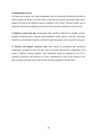 40
Localizing data accesses
For large-scale systems, the system programmer must be concerned with physical locality in
order to reduce the latency of cache misses, to decrease the amount of network traffic and to
balance the load on the different memory modules in the system. Physical locality can be
especially important for operating systems since they typically exhibit poor cache hit rates.
1: Replicate read-mostly data. Read-mostly data should be replicated to multiple memory
modules so that processors’ requests can be handled by nearby replicas. Typically, replication
should occur on demand so that the overhead of replicating data is only incurred if necessary.
2: Partition and migrate read/write data. Data should be partitioned into constituent
components according to how the data will be accessed, allowing the components to be
stored in different memory modules. Each component should be migrated on use if it is
primarily accessed by one processor at a time. Alternatively, if most of the requests to the
data are from a particular client, then the data should be migrated with that client.
 