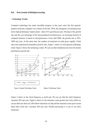 41
8.0 New trends of Multiprocessing
- Technology Trends
Computer technology has made incredible progress in the years since the first general-
purpose electronic computer was created. In the late 1970s, the emergence of microprocessor
led to high performance improvement—about 35% growths per year. Owning to this growth
rate and the cost advantage of the mass-produced microprocessor, an increasing fraction of
computer business is based on microprocessors. From mid-1980s, the growth rate is 50%-
100% per year. At the same time, the number of transistors on chip grows rapidly. Clock
rates also experienced tremendous growth rates. Figure 1 shows us such general technology
trend. Figure 2 shows the technology trends. We can see that multiprocessors have the fastest
performance growth rate.
Figure 3 shows us the clock frequency g rowth rate. We can see that the clock frequency
increases 30% per year. Figure 4 shows us the transistor count growth rate, from which we
can see that now there are 100 million transistors on chip and the transistor count grows much
faster than clock rate—currently 40% per year. Parallel processing is a way to use more
transistors.
 