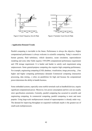 42
- Application Demand Trends
Parallel computing is inevitable in the future. Performance is always the objective. Higher
computational performance is always welcome in scientific computing. Today’s research in
human genome, fluid turbulence, vehicle dynamics, ocean circulation, superconductor
modeling and some other fields requires 1TFLOPS computational performance requirement
and 1TB storage requirement. It is harder and harder to satisfy such requirement using
uniprocessors. Some general-purpose computing also requires high computing performance.
For example, engineering computing (CAD, database, visualization, image processing…) has
higher and higher computing performance demands Commercial computing (transaction
processing, data mining…) relies on parallelism for high end because the computational
power determines the ability to handle business.
Some embedded systems, especially some mobile terminals such as handheld devices, require
significant computational power. Moreover, low power consumption and low cost are usually
strict specification constraints. Currently, parallel computing has occurred in scientific and
engineering computing. In commercial computing, parallel computing is more and more
popular. Using large-scale multiprocessors instead of supercomputers is already under way.
The demand for improving throughput on sequential workloads maybe is the greatest use of
small-scale multiprocessors.
 