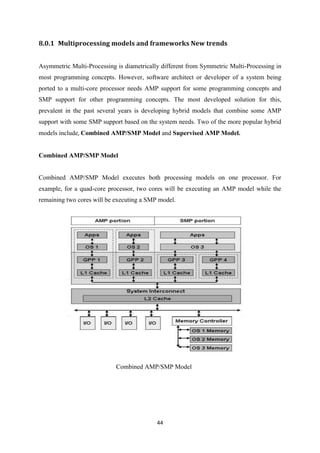 44
8.0.1 Multiprocessing models and frameworks New trends
Asymmetric Multi-Processing is diametrically different from Symmetric Multi-Processing in
most programming concepts. However, software architect or developer of a system being
ported to a multi-core processor needs AMP support for some programming concepts and
SMP support for other programming concepts. The most developed solution for this,
prevalent in the past several years is developing hybrid models that combine some AMP
support with some SMP support based on the system needs. Two of the more popular hybrid
models include, Combined AMP/SMP Model and Supervised AMP Model.
Combined AMP/SMP Model
Combined AMP/SMP Model executes both processing models on one processor. For
example, for a quad-core processor, two cores will be executing an AMP model while the
remaining two cores will be executing a SMP model.
Combined AMP/SMP Model
 