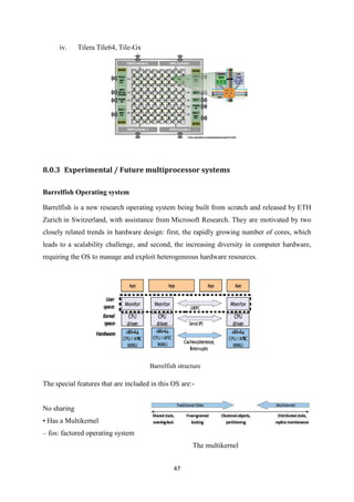 47
iv. Tilera Tile64, Tile-Gx
8.0.3 Experimental / Future multiprocessor systems
Barrelfish Operating system
Barrelfish is a new research operating system being built from scratch and released by ETH
Zurich in Switzerland, with assistance from Microsoft Research. They are motivated by two
closely related trends in hardware design: first, the rapidly growing number of cores, which
leads to a scalability challenge, and second, the increasing diversity in computer hardware,
requiring the OS to manage and exploit heterogeneous hardware resources.
Barrelfish structure
The special features that are included in this OS are:-
No sharing
• Has a Multikernel
– fos: factored operating system
The multikernel
 