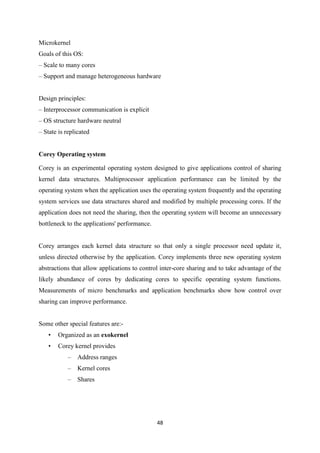 48
Microkernel
Goals of this OS:
– Scale to many cores
– Support and manage heterogeneous hardware
Design principles:
– Interprocessor communication is explicit
– OS structure hardware neutral
– State is replicated
Corey Operating system
Corey is an experimental operating system designed to give applications control of sharing
kernel data structures. Multiprocessor application performance can be limited by the
operating system when the application uses the operating system frequently and the operating
system services use data structures shared and modified by multiple processing cores. If the
application does not need the sharing, then the operating system will become an unnecessary
bottleneck to the applications' performance.
Corey arranges each kernel data structure so that only a single processor need update it,
unless directed otherwise by the application. Corey implements three new operating system
abstractions that allow applications to control inter-core sharing and to take advantage of the
likely abundance of cores by dedicating cores to specific operating system functions.
Measurements of micro benchmarks and application benchmarks show how control over
sharing can improve performance.
Some other special features are:-
• Organized as an exokernel
• Corey kernel provides
– Address ranges
– Kernel cores
– Shares
 
