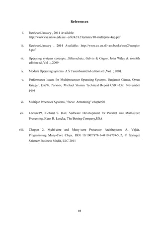 49
References
i. RetrievedJanuary , 2014 Available:
http://www.cse.unsw.edu.au/~cs9242/12/lectures/10-multiproc-4up.pdf
ii. RetrievedJanuary , 2014 Available: http://www.cs.vu.nl/~ast/books/mos2/sample-
8.pdf
iii. Operating systems concepts, .Silberschatz, Galvin & Gagne, John Wiley & sons8th
edition ed ,Vol . ;.2009
iv. Modern Operating systems. A.S Tanenbaum2nd edition ed ,Vol . ;.2001.
v. Performance Issues for Multiprocessor Operating Systems, Benjamin Gamsa, Orran
Krieger, EricW. Parsons, Michael Stumm Technical Report CSRI-339 November
1995
vi. Multiple Processor Systems, "Steve Armstrong" chapter08
vii. Lecture19, Richard S. Hall, Software Development for Parallel and Multi-Core
Processing, Kenn R. Luecke, The Boeing Company,USA
viii. Chapter 2, Multi-core and Many-core Processor Architectures A. Vajda,
Programming Many-Core Chips, DOI 10.1007/978-1-4419-9739-5_2, © Springer
Science+Business Media, LLC 2011
 