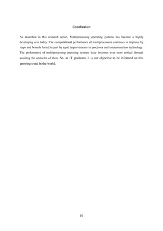 50
Conclusion
As described in this research report, Multiprocessing operating systems has become a highly
developing area today. The computational performance of multiprocessors continues to improve by
leaps and bounds fueled in part by rapid improvements in processor and interconnection technology.
The performance of multiprocessing operating systems have becomes ever more critical through
avoiding the obstacles of them. So, as IT graduates it is our objective to be informed on this
growing trend in the world.
 