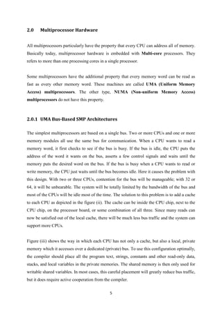 5
2.0 Multiprocessor Hardware
All multiprocessors particularly have the property that every CPU can address all of memory.
Basically today, multiprocessor hardware is embedded with Multi-core processors. They
refers to more than one processing cores in a single processor.
Some multiprocessors have the additional property that every memory word can be read as
fast as every other memory word. These machines are called UMA (Uniform Memory
Access) multiprocessors. The other type, NUMA (Non-uniform Memory Access)
multiprocessors do not have this property.
2.0.1 UMA Bus-Based SMP Architectures
The simplest multiprocessors are based on a single bus. Two or more CPUs and one or more
memory modules all use the same bus for communication. When a CPU wants to read a
memory word, it first checks to see if the bus is busy. If the bus is idle, the CPU puts the
address of the word it wants on the bus, asserts a few control signals and waits until the
memory puts the desired word on the bus. If the bus is busy when a CPU wants to read or
write memory, the CPU just waits until the bus becomes idle. Here it causes the problem with
this design. With two or three CPUs, contention for the bus will be manageable; with 32 or
64, it will be unbearable. The system will be totally limited by the bandwidth of the bus and
most of the CPUs will be idle most of the time. The solution to this problem is to add a cache
to each CPU as depicted in the figure (ii). The cache can be inside the CPU chip, next to the
CPU chip, on the processor board, or some combination of all three. Since many reads can
now be satisfied out of the local cache, there will be much less bus traffic and the system can
support more CPUs.
Figure (iii) shows the way in which each CPU has not only a cache, but also a local, private
memory which it accesses over a dedicated (private) bus. To use this configuration optimally,
the compiler should place all the program text, strings, constants and other read-only data,
stacks, and local variables in the private memories. The shared memory is then only used for
writable shared variables. In most cases, this careful placement will greatly reduce bus traffic,
but it does require active cooperation from the compiler.
 