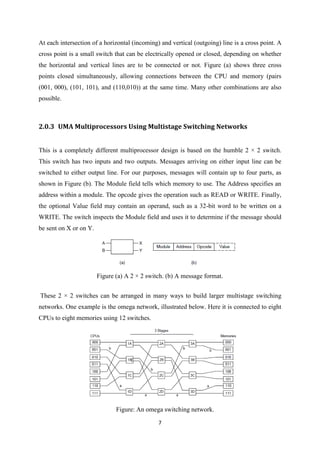 7
At each intersection of a horizontal (incoming) and vertical (outgoing) line is a cross point. A
cross point is a small switch that can be electrically opened or closed, depending on whether
the horizontal and vertical lines are to be connected or not. Figure (a) shows three cross
points closed simultaneously, allowing connections between the CPU and memory (pairs
(001, 000), (101, 101), and (110,010)) at the same time. Many other combinations are also
possible.
2.0.3 UMA Multiprocessors Using Multistage Switching Networks
This is a completely different multiprocessor design is based on the humble 2 × 2 switch.
This switch has two inputs and two outputs. Messages arriving on either input line can be
switched to either output line. For our purposes, messages will contain up to four parts, as
shown in Figure (b). The Module field tells which memory to use. The Address specifies an
address within a module. The opcode gives the operation such as READ or WRITE. Finally,
the optional Value field may contain an operand, such as a 32-bit word to be written on a
WRITE. The switch inspects the Module field and uses it to determine if the message should
be sent on X or on Y.
Figure (a) A 2 × 2 switch. (b) A message format.
These 2 × 2 switches can be arranged in many ways to build larger multistage switching
networks. One example is the omega network, illustrated below. Here it is connected to eight
CPUs to eight memories using 12 switches.
Figure: An omega switching network.
 