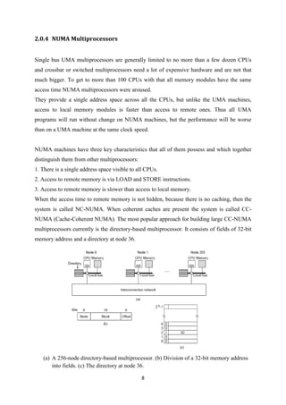 8
2.0.4 NUMA Multiprocessors
Single bus UMA multiprocessors are generally limited to no more than a few dozen CPUs
and crossbar or switched multiprocessors need a lot of expensive hardware and are not that
much bigger. To get to more than 100 CPUs with that all memory modules have the same
access time NUMA multiprocessors were aroused.
They provide a single address space across all the CPUs, but unlike the UMA machines,
access to local memory modules is faster than access to remote ones. Thus all UMA
programs will run without change on NUMA machines, but the performance will be worse
than on a UMA machine at the same clock speed.
NUMA machines have three key characteristics that all of them possess and which together
distinguish them from other multiprocessors:
1. There is a single address space visible to all CPUs.
2. Access to remote memory is via LOAD and STORE instructions.
3. Access to remote memory is slower than access to local memory.
When the access time to remote memory is not hidden, because there is no caching, then the
system is called NC-NUMA. When coherent caches are present the system is called CC-
NUMA (Cache-Coherent NUMA). The most popular approach for building large CC-NUMA
multiprocessors currently is the directory-based multiprocessor. It consists of fields of 32-bit
memory address and a directory at node 36.
(a) A 256-node directory-based multiprocessor. (b) Division of a 32-bit memory address
into fields. (c) The directory at node 36.
 
