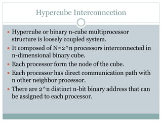 Hypercube Interconnection
 Hypercube or binary n-cube multiprocessor
structure is loosely coupled system.
 It composed of N=2^n processors interconnected in
n-dimensional binary cube.
 Each processor form the node of the cube.
 Each processor has direct communication path with
n other neighbor processor.
 There are 2^n distinct n-bit binary address that can
be assigned to each processor.
 
