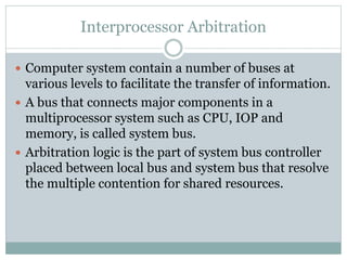 Interprocessor Arbitration
 Computer system contain a number of buses at
various levels to facilitate the transfer of information.
 A bus that connects major components in a
multiprocessor system such as CPU, IOP and
memory, is called system bus.
 Arbitration logic is the part of system bus controller
placed between local bus and system bus that resolve
the multiple contention for shared resources.
 