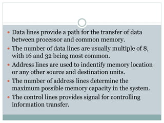  Data lines provide a path for the transfer of data
between processor and common memory.
 The number of data lines are usually multiple of 8,
with 16 and 32 being most common.
 Address lines are used to indentify memory location
or any other source and destination units.
 The number of address lines determine the
maximum possible memory capacity in the system.
 The control lines provides signal for controlling
information transfer.
 