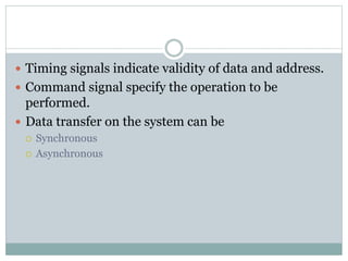  Timing signals indicate validity of data and address.
 Command signal specify the operation to be
performed.
 Data transfer on the system can be
 Synchronous
 Asynchronous
 