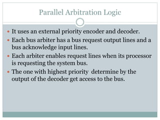 Parallel Arbitration Logic
 It uses an external priority encoder and decoder.
 Each bus arbiter has a bus request output lines and a
bus acknowledge input lines.
 Each arbiter enables request lines when its processor
is requesting the system bus.
 The one with highest priority determine by the
output of the decoder get access to the bus.
 