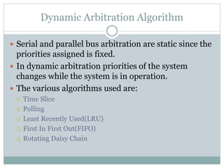 Dynamic Arbitration Algorithm
 Serial and parallel bus arbitration are static since the
priorities assigned is fixed.
 In dynamic arbitration priorities of the system
changes while the system is in operation.
 The various algorithms used are:
 Time Slice
 Polling
 Least Recently Used(LRU)
 First In First Out(FIFO)
 Rotating Daisy Chain
 