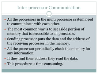 Inter processor Communication
 All the processors in the multi processor system need
to communicate with each other.
 The most common way is to set aside portion of
memory that is accessible to all processor.
 Sending processor puts the data and the address of
the receiving processor in the memory.
 All the processor periodically check the memory for
any information.
 If they find their address they read the data.
 This procedure is time consuming.
 