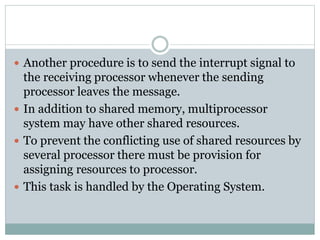  Another procedure is to send the interrupt signal to
the receiving processor whenever the sending
processor leaves the message.
 In addition to shared memory, multiprocessor
system may have other shared resources.
 To prevent the conflicting use of shared resources by
several processor there must be provision for
assigning resources to processor.
 This task is handled by the Operating System.
 