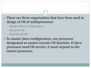  There are three organization that have been used in
design of OS of multiprocessor:
 Master-Slave Configuration
 Separate OS
 Distributed OS
 In master slave configuration, one processor
designated as master execute OS function. If slave
processor need OS service, it must request to the
master processor.
 