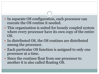  In separate OS configuration, each processor can
execute the OS routine it needed.
 This organization is suited for loosely coupled system
where every processor have its own copy of the entire
OS.
 In distributed OS, the OS routines are distributed
among the processor.
 Each particular OS function is assigned to only one
processor at a time.
 Since the routines float from one processor to
another it is also called floating OS.
 