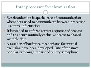 Inter processor Synchronization
 Synchronization is special case of communication
where data used to communicate between processor
is control information.
 It is needed to enforce correct sequence of process
and to ensure mutually exclusive access to shared
writable data.
 A number of hardware mechanisms for mutual
exclusion have been developed. One of the most
popular is through the use of binary semaphore.
 
