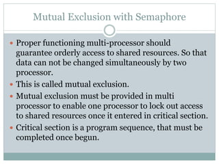 Mutual Exclusion with Semaphore
 Proper functioning multi-processor should
guarantee orderly access to shared resources. So that
data can not be changed simultaneously by two
processor.
 This is called mutual exclusion.
 Mutual exclusion must be provided in multi
processor to enable one processor to lock out access
to shared resources once it entered in critical section.
 Critical section is a program sequence, that must be
completed once begun.
 
