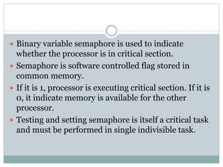  Binary variable semaphore is used to indicate
whether the processor is in critical section.
 Semaphore is software controlled flag stored in
common memory.
 If it is 1, processor is executing critical section. If it is
0, it indicate memory is available for the other
processor.
 Testing and setting semaphore is itself a critical task
and must be performed in single indivisible task.
 