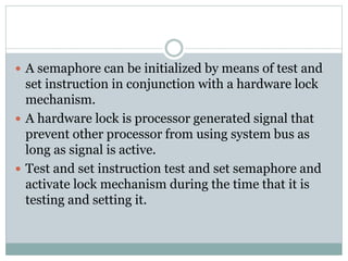  A semaphore can be initialized by means of test and
set instruction in conjunction with a hardware lock
mechanism.
 A hardware lock is processor generated signal that
prevent other processor from using system bus as
long as signal is active.
 Test and set instruction test and set semaphore and
activate lock mechanism during the time that it is
testing and setting it.
 