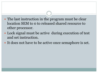  The last instruction in the program must be clear
location SEM to 0 to released shared resource to
other processor.
 Lock signal must be active during execution of test
and set instruction.
 It does not have to be active once semaphore is set.
 
