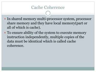 Cache Coherence
 In shared memory multi-processor system, processor
share memory and they have local memory(part or
all of which is cache).
 To ensure ability of the system to execute memory
instruction independently, multiple copies of the
data must be identical which is called cache
coherence.
 