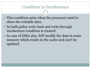 Condition to Incoherence
 This condition arise when the processor need to
share the writable data.
 In both policy write back and write through
incoherence condition is created.
 In case of DMA also, IOP modify the data in main
memory which reside in the cache and can’t be
updated.
 