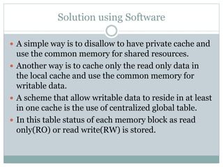 Solution using Software
 A simple way is to disallow to have private cache and
use the common memory for shared resources.
 Another way is to cache only the read only data in
the local cache and use the common memory for
writable data.
 A scheme that allow writable data to reside in at least
in one cache is the use of centralized global table.
 In this table status of each memory block as read
only(RO) or read write(RW) is stored.
 